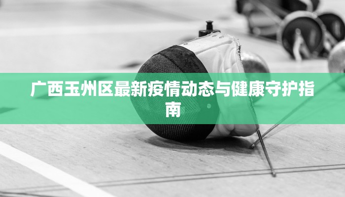 广西玉州区最新疫情动态与健康守护指南