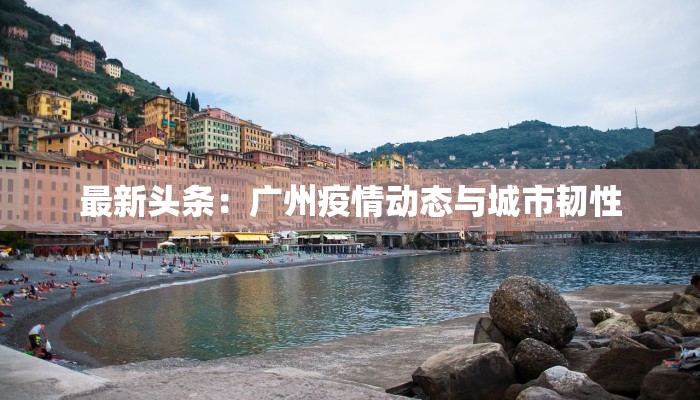 最新头条：广州疫情动态与城市韧性