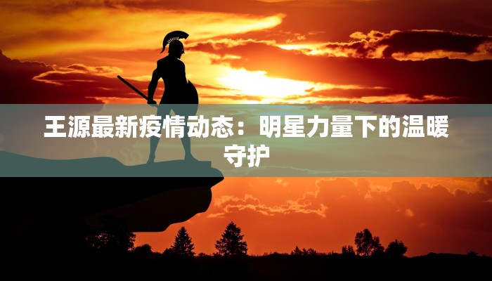 王源最新疫情动态：明星力量下的温暖守护