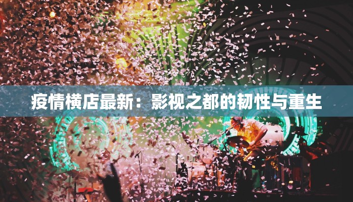 疫情横店最新：影视之都的韧性与重生