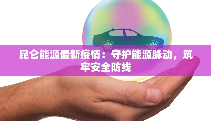 昆仑能源最新疫情：守护能源脉动，筑牢安全防线