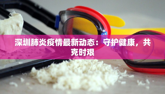 深圳肺炎疫情最新动态：守护健康，共克时艰