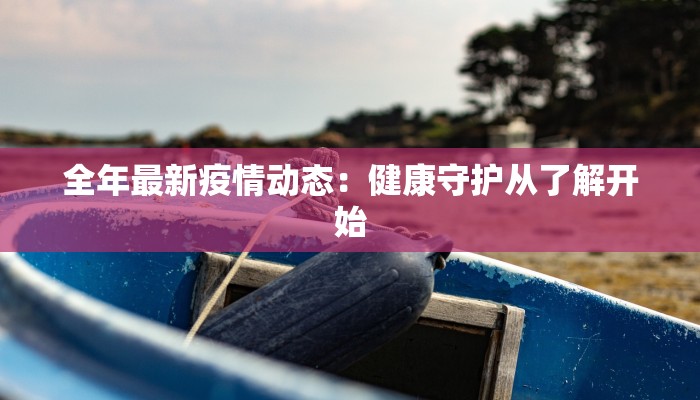 全年最新疫情动态:健康守护从了解开始 全年最新疫情动态:健康守护从了解开始