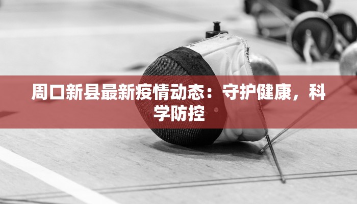 周口新县最新疫情动态：守护健康，科学防控