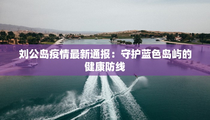 刘公岛疫情最新通报：守护蓝色岛屿的健康防线