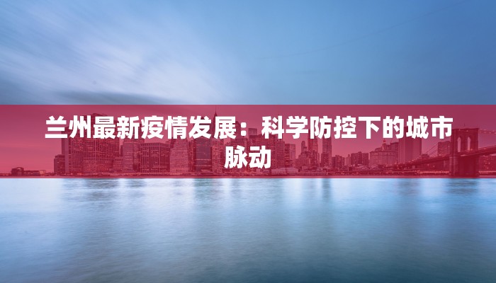 兰州最新疫情发展：科学防控下的城市脉动