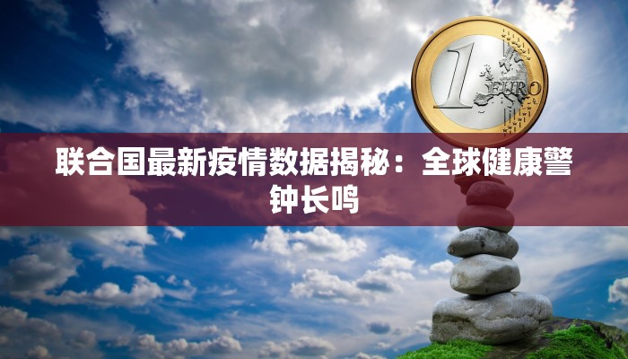 联合国最新疫情数据揭秘：全球健康警钟长鸣