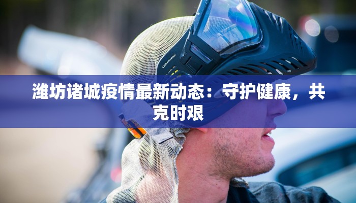潍坊诸城疫情最新动态：守护健康，共克时艰
