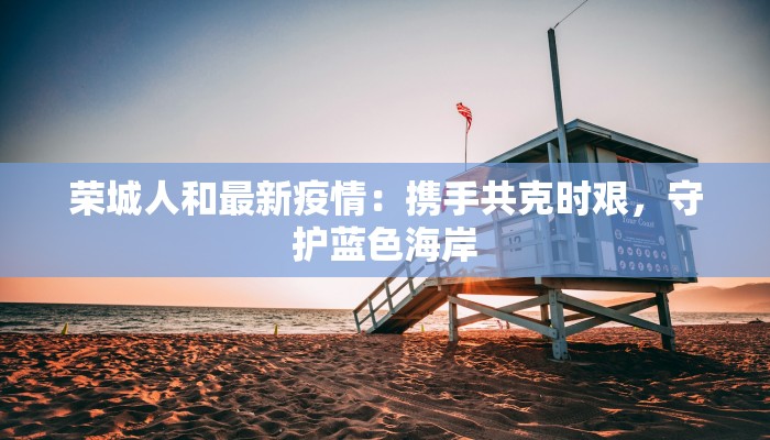 荣城人和最新疫情：携手共克时艰，守护蓝色海岸