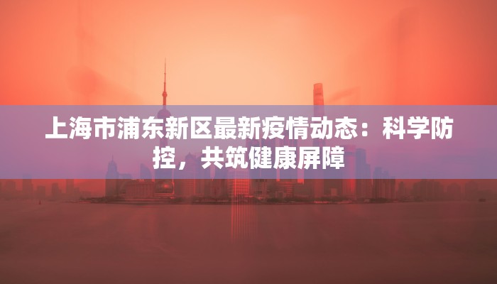 上海市浦东新区最新疫情动态：科学防控，共筑健康屏障