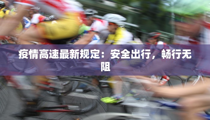 疫情高速最新规定：安全出行，畅行无阻