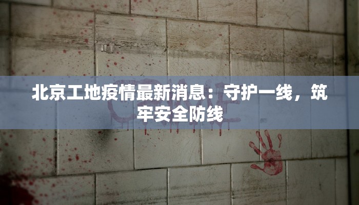 北京工地疫情最新消息：守护一线，筑牢安全防线