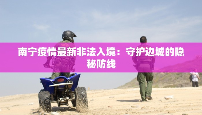 南宁疫情最新非法入境：守护边城的隐秘防线