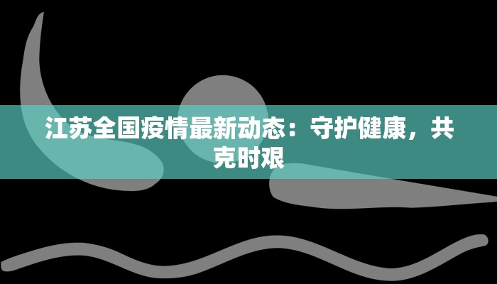 江苏全国疫情最新动态：守护健康，共克时艰