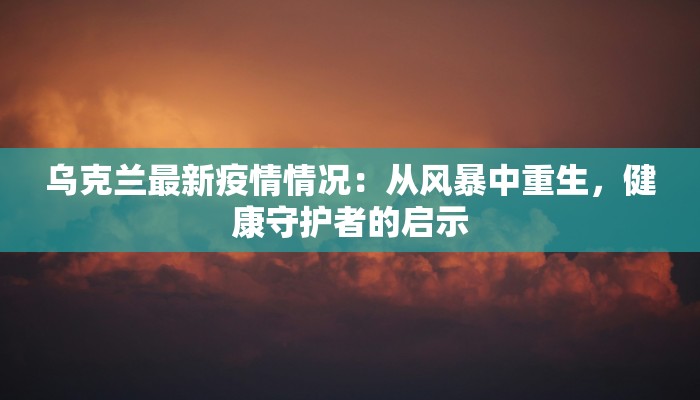 乌克兰最新疫情情况：从风暴中重生，健康守护者的启示