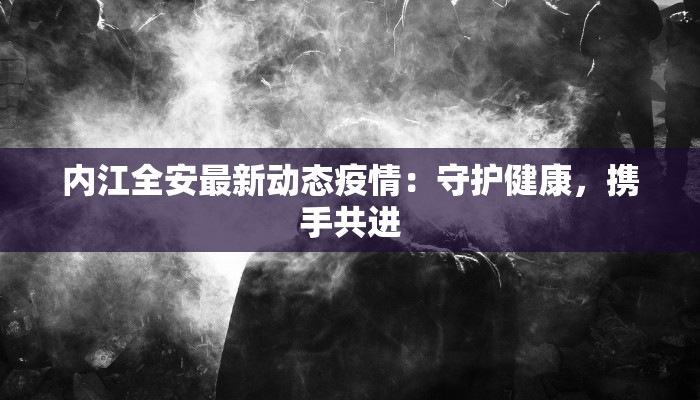 内江全安最新动态疫情：守护健康，携手共进
