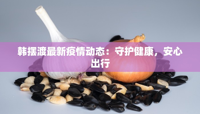 韩摆渡最新疫情动态：守护健康，安心出行