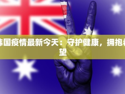 韩国疫情最新今天：守护健康，拥抱希望