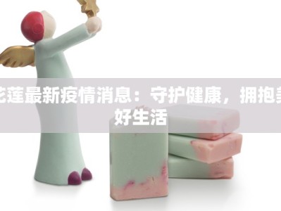 花莲最新疫情消息：守护健康，拥抱美好生活