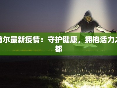 首尔最新疫情：守护健康，拥抱活力之都