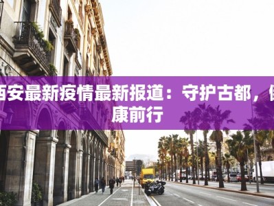 西安最新疫情最新报道：守护古都，健康前行