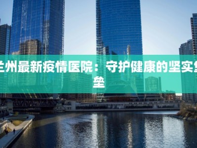 兰州最新疫情医院：守护健康的坚实堡垒