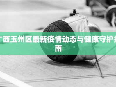 广西玉州区最新疫情动态与健康守护指南