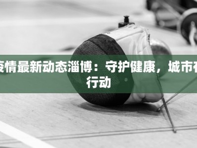 疫情最新动态淄博：守护健康，城市在行动