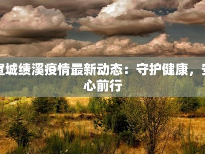 宣城绩溪疫情最新动态：守护健康，安心前行