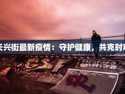 长兴街最新疫情：守护健康，共克时艰