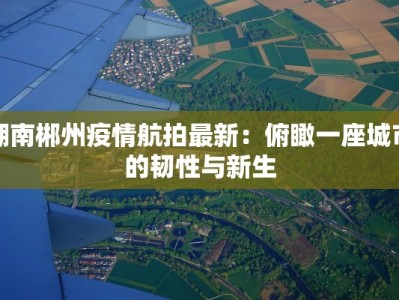 湖南郴州疫情航拍最新：俯瞰一座城市的韧性与新生