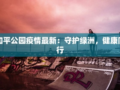 和平公园疫情最新：守护绿洲，健康同行