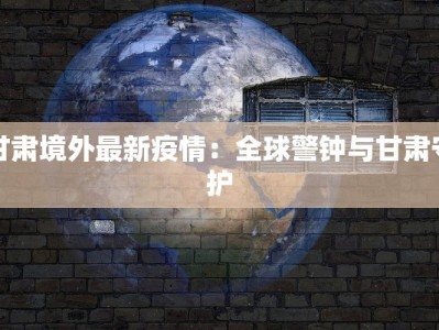 甘肃境外最新疫情：全球警钟与甘肃守护