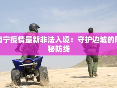 南宁疫情最新非法入境：守护边城的隐秘防线