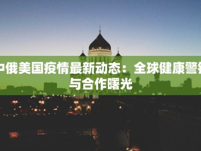 中俄美国疫情最新动态：全球健康警钟与合作曙光