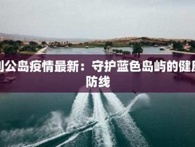 刘公岛疫情最新：守护蓝色岛屿的健康防线