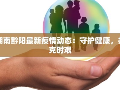 湖南黔阳最新疫情动态：守护健康，共克时艰