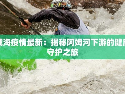 咸海疫情最新：揭秘阿姆河下游的健康守护之旅