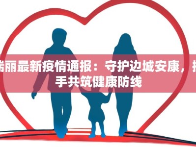 瑞丽最新疫情通报：守护边城安康，携手共筑健康防线