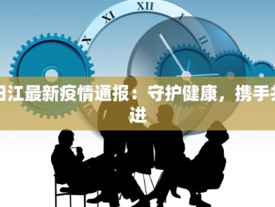 阳江最新疫情通报：守护健康，携手共进