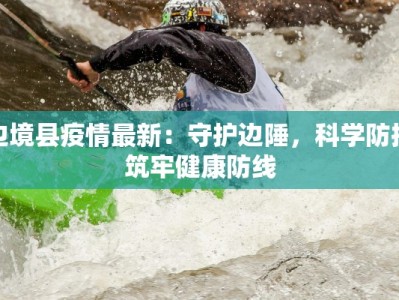 边境县疫情最新：守护边陲，科学防控筑牢健康防线