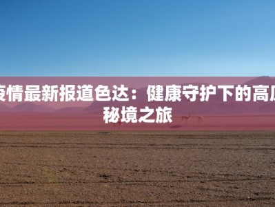 疫情最新报道色达：健康守护下的高原秘境之旅