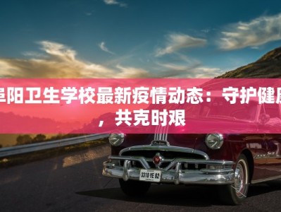 阜阳卫生学校最新疫情动态：守护健康，共克时艰