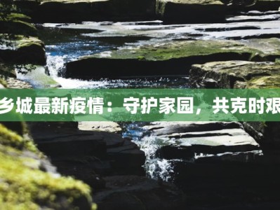 乡城最新疫情：守护家园，共克时艰