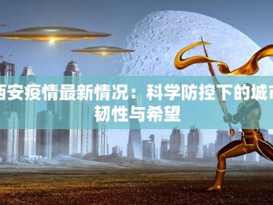 西安疫情最新情况：科学防控下的城市韧性与希望