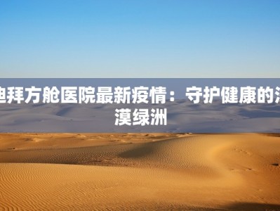迪拜方舱医院最新疫情：守护健康的沙漠绿洲