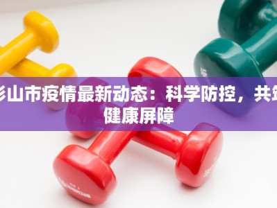 彭山市疫情最新动态：科学防控，共筑健康屏障