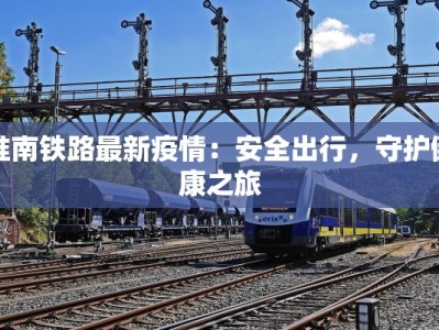 淮南铁路最新疫情：安全出行，守护健康之旅