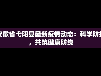 安徽省弋阳县最新疫情动态：科学防控，共筑健康防线