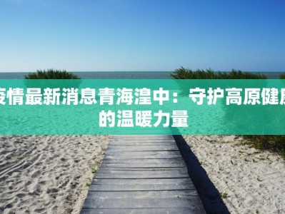 疫情最新消息青海湟中：守护高原健康的温暖力量